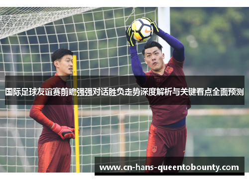 国际足球友谊赛前瞻强强对话胜负走势深度解析与关键看点全面预测