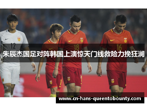 朱辰杰国足对阵韩国上演惊天门线救险力挽狂澜